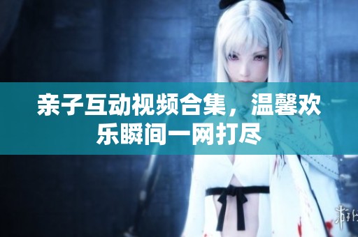 亲子互动视频合集，温馨欢乐瞬间一网打尽