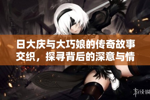 日大庆与大巧娘的传奇故事交织，探寻背后的深意与情感