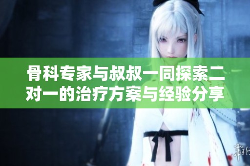 骨科专家与叔叔一同探索二对一的治疗方案与经验分享