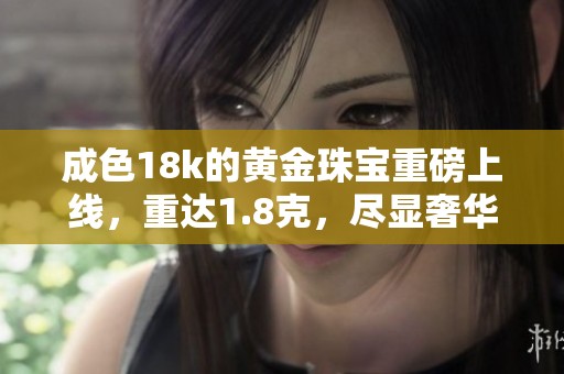 成色18k的黄金珠宝重磅上线，重达1.8克，尽显奢华魅力