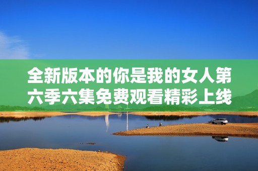 全新版本的你是我的女人第六季六集免费观看精彩上线