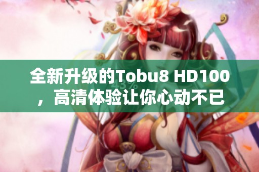 全新升级的Tobu8 HD100，高清体验让你心动不已