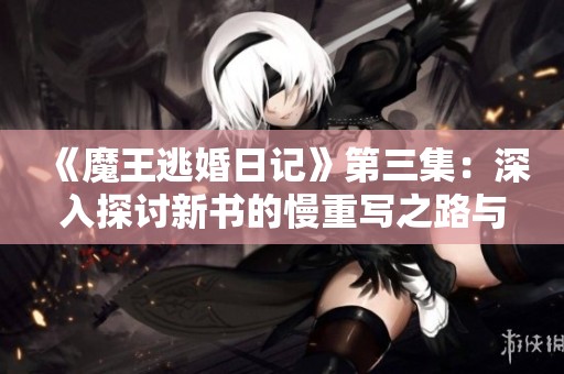 《魔王逃婚日记》第三集：深入探讨新书的慢重写之路与创作思考
