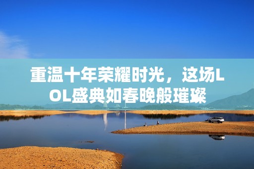 重温十年荣耀时光，这场LOL盛典如春晚般璀璨