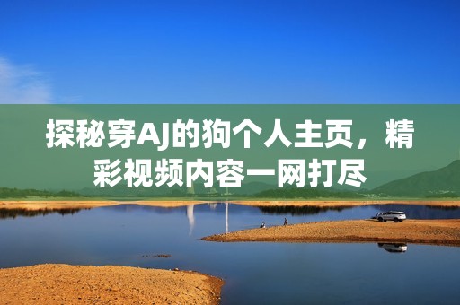 探秘穿AJ的狗个人主页，精彩视频内容一网打尽