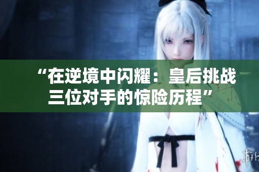 “在逆境中闪耀：皇后挑战三位对手的惊险历程”