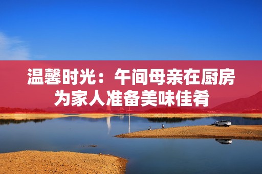 温馨时光：午间母亲在厨房为家人准备美味佳肴