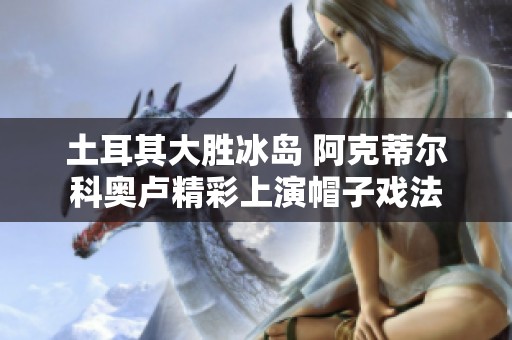 土耳其大胜冰岛 阿克蒂尔科奥卢精彩上演帽子戏法