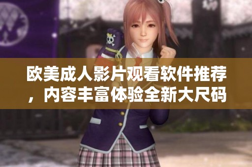 欧美成人影片观看软件推荐，内容丰富体验全新大尺码