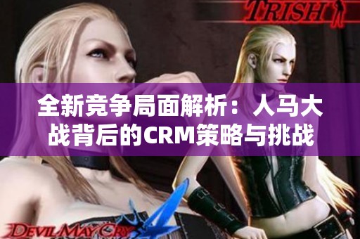 全新竞争局面解析：人马大战背后的CRM策略与挑战