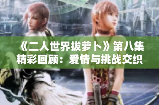 《二人世界拔萝卜》第八集精彩回顾：爱情与挑战交织的旅程
