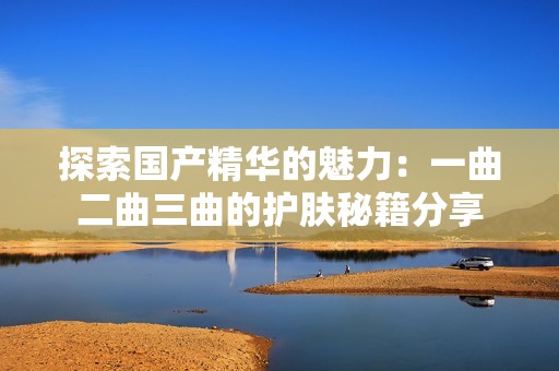 探索国产精华的魅力：一曲二曲三曲的护肤秘籍分享