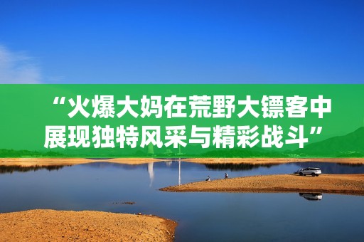 “火爆大妈在荒野大镖客中展现独特风采与精彩战斗”