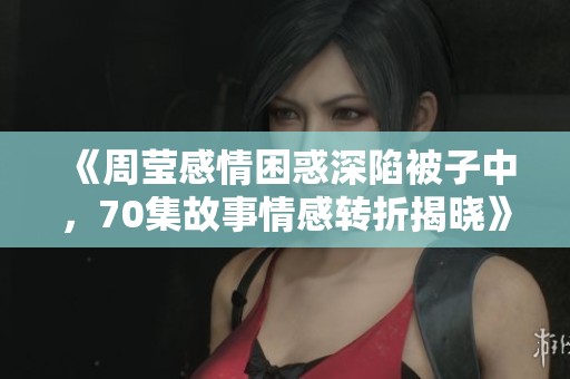 《周莹感情困惑深陷被子中，70集故事情感转折揭晓》