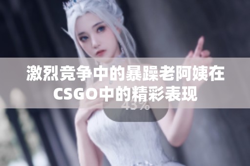 激烈竞争中的暴躁老阿姨在CSGO中的精彩表现