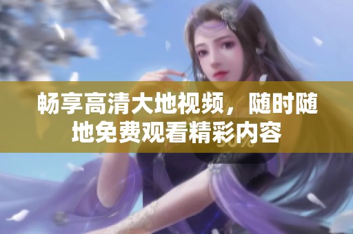 畅享高清大地视频，随时随地免费观看精彩内容