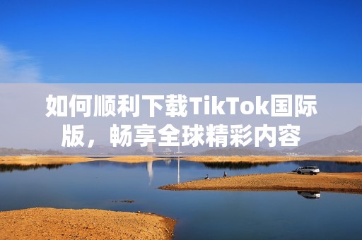 如何顺利下载TikTok国际版，畅享全球精彩内容