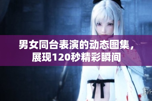 男女同台表演的动态图集，展现120秒精彩瞬间