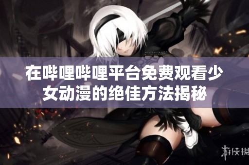在哔哩哔哩平台免费观看少女动漫的绝佳方法揭秘