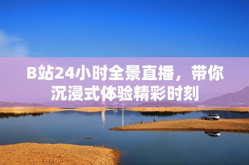 B站24小时全景直播，带你沉浸式体验精彩时刻