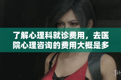 了解心理科就诊费用，去医院心理咨询的费用大概是多少呢