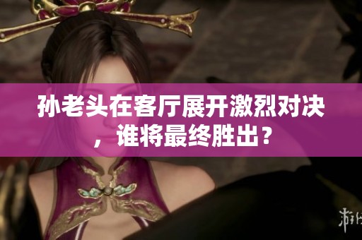 孙老头在客厅展开激烈对决，谁将最终胜出？