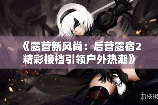 《露营新风尚：后营露宿2精彩接档引领户外热潮》