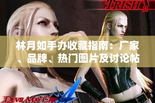 林月如手办收藏指南：厂家、品牌、热门图片及讨论帖汇总