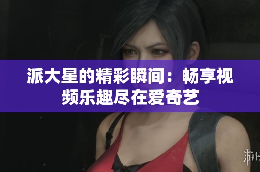 派大星的精彩瞬间：畅享视频乐趣尽在爱奇艺