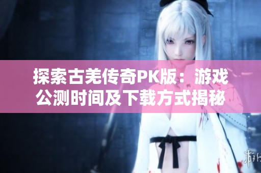 探索古羌传奇PK版：游戏公测时间及下载方式揭秘