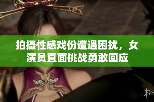 拍摄性感戏份遭遇困扰，女演员直面挑战勇敢回应