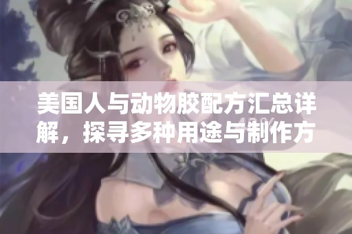 美国人与动物胶配方汇总详解，探寻多种用途与制作方式