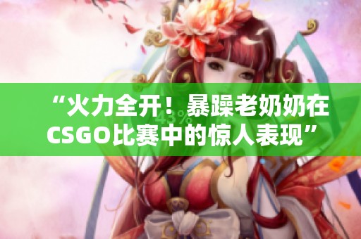 “火力全开！暴躁老奶奶在CSGO比赛中的惊人表现”