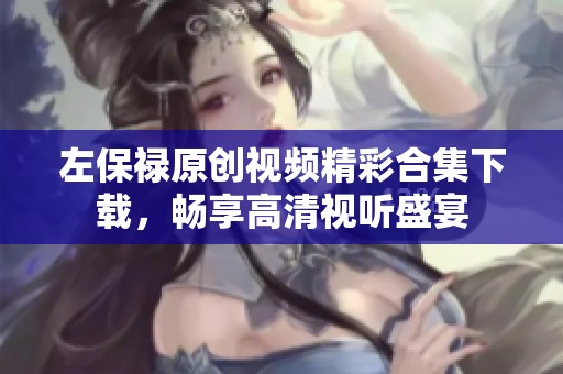左保禄原创视频精彩合集下载，畅享高清视听盛宴
