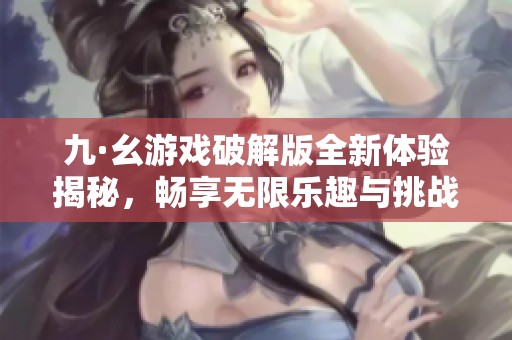 九·幺游戏破解版全新体验揭秘，畅享无限乐趣与挑战