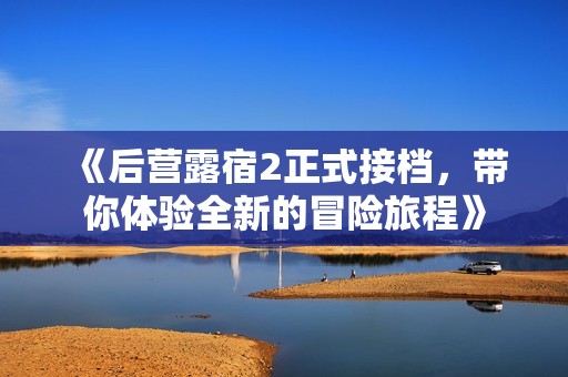 《后营露宿2正式接档，带你体验全新的冒险旅程》
