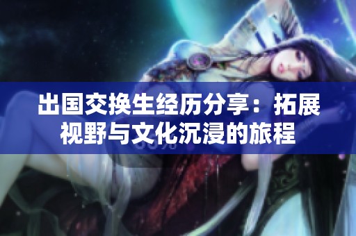 出国交换生经历分享：拓展视野与文化沉浸的旅程
