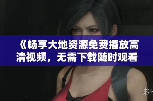 《畅享大地资源免费播放高清视频，无需下载随时观看》