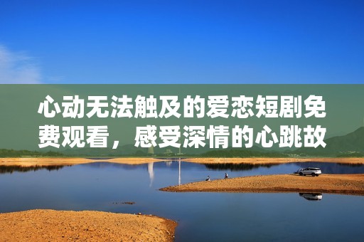 心动无法触及的爱恋短剧免费观看，感受深情的心跳故事