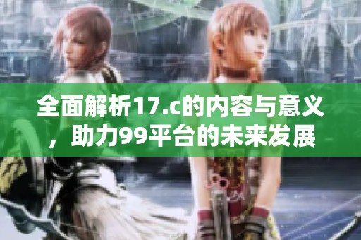 全面解析17.c的内容与意义，助力99平台的未来发展