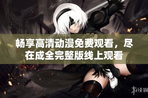 畅享高清动漫免费观看，尽在成全完整版线上观看