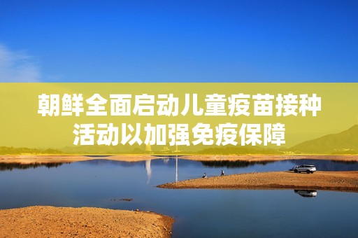 朝鲜全面启动儿童疫苗接种活动以加强免疫保障