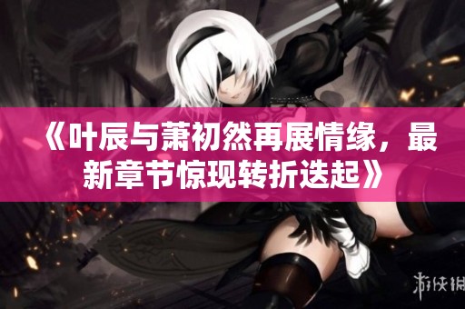 《叶辰与萧初然再展情缘，最新章节惊现转折迭起》