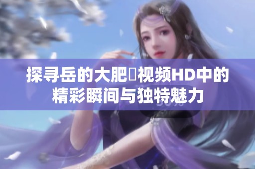 探寻岳的大肥坹视频HD中的精彩瞬间与独特魅力