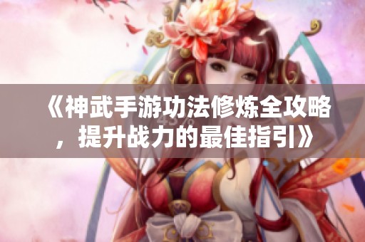 《神武手游功法修炼全攻略，提升战力的最佳指引》