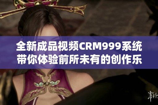 全新成品视频CRM999系统带你体验前所未有的创作乐趣