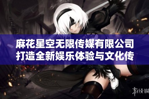 麻花星空无限传媒有限公司打造全新娱乐体验与文化传播新模式