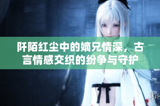 阡陌红尘中的嫡兄情深，古言情感交织的纷争与守护