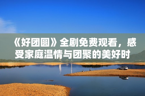 《好团圆》全剧免费观看，感受家庭温情与团聚的美好时刻