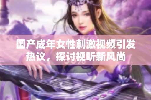 国产成年女性刺激视频引发热议，探讨视听新风尚